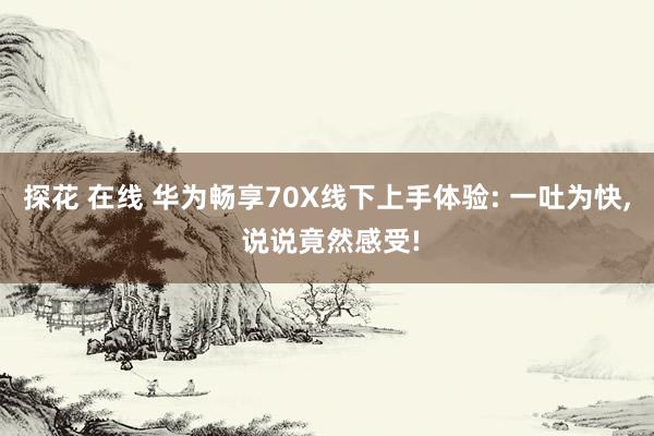 探花 在线 华为畅享70X线下上手体验: 一吐为快， 说说竟然感受!