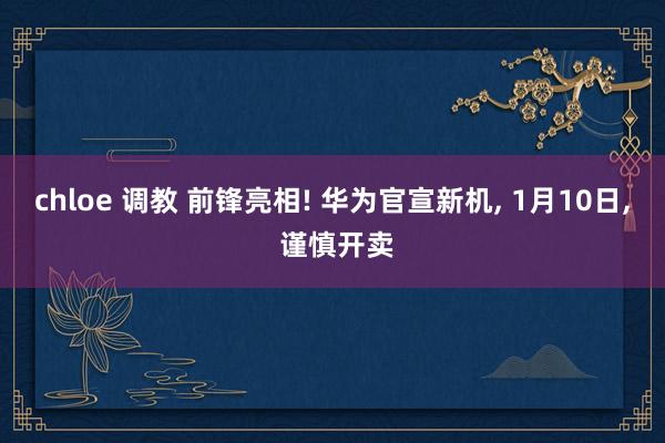 chloe 调教 前锋亮相! 华为官宣新机， 1月10日， 谨慎开卖