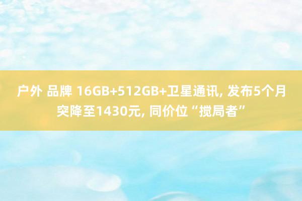 户外 品牌 16GB+512GB+卫星通讯， 发布5个月突降至1430元， 同价位“搅局者”