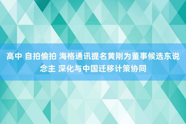 高中 自拍偷拍 海格通讯提名黄刚为董事候选东说念主 深化与中国迁移计策协同