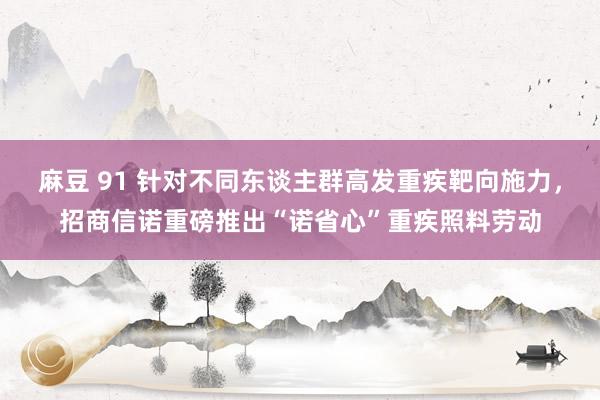 麻豆 91 针对不同东谈主群高发重疾靶向施力，招商信诺重磅推出“诺省心”重疾照料劳动