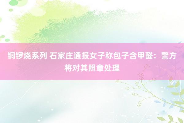 铜锣烧系列 石家庄通报女子称包子含甲醛：警方将对其照章处理