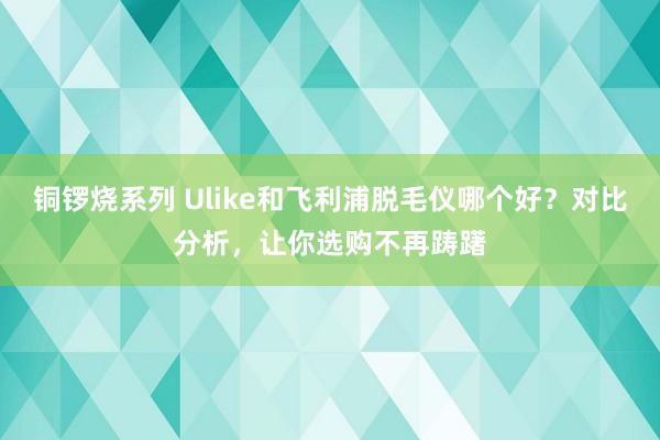 铜锣烧系列 Ulike和飞利浦脱毛仪哪个好？对比分析，让你选购不再踌躇