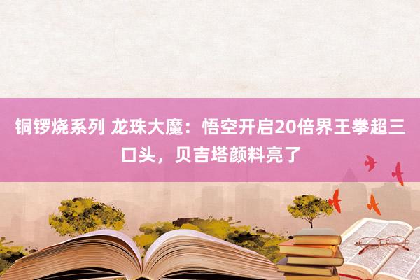 铜锣烧系列 龙珠大魔：悟空开启20倍界王拳超三口头，贝吉塔颜料亮了