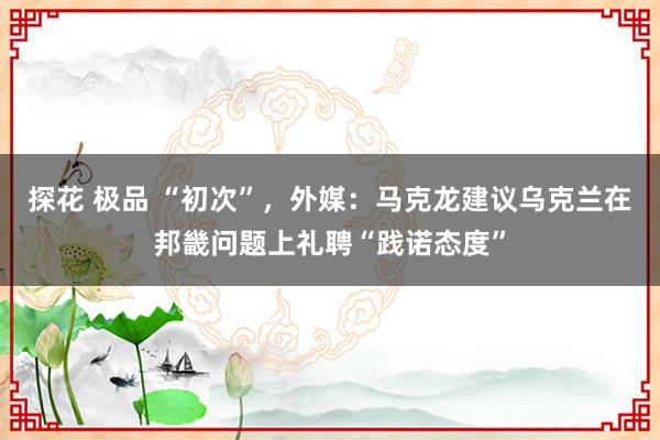 探花 极品 “初次”，外媒：马克龙建议乌克兰在邦畿问题上礼聘“践诺态度”