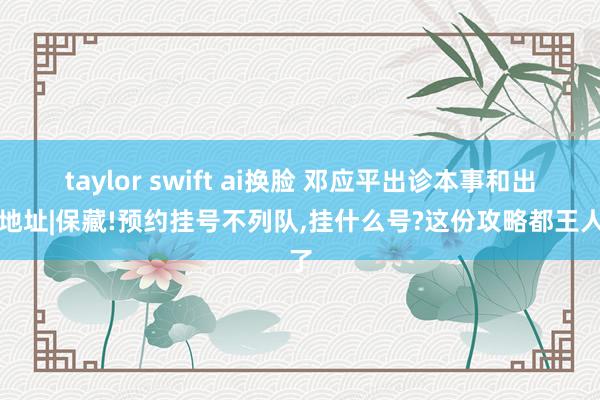 taylor swift ai换脸 邓应平出诊本事和出诊地址|保藏!预约挂号不列队，挂什么号?这份攻略都王人了