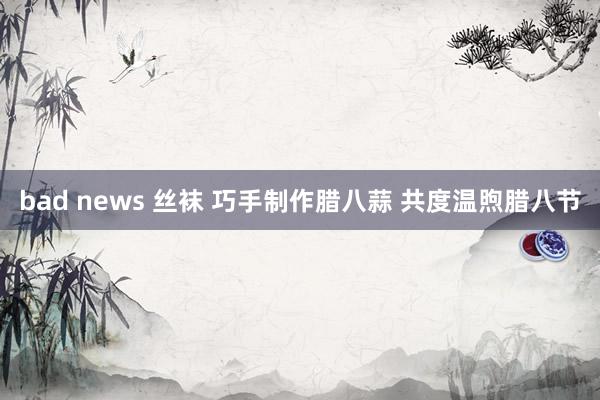 bad news 丝袜 巧手制作腊八蒜 共度温煦腊八节