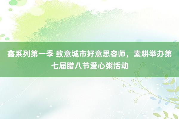 鑫系列第一季 致意城市好意思容师，素耕举办第七届腊八节爱心粥活动