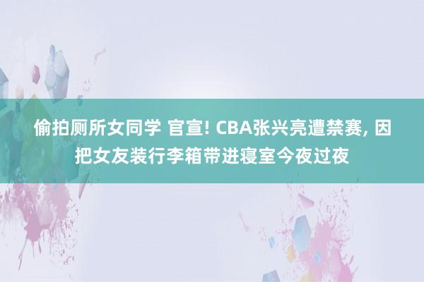 偷拍厕所女同学 官宣! CBA张兴亮遭禁赛， 因把女友装行李箱带进寝室今夜过夜