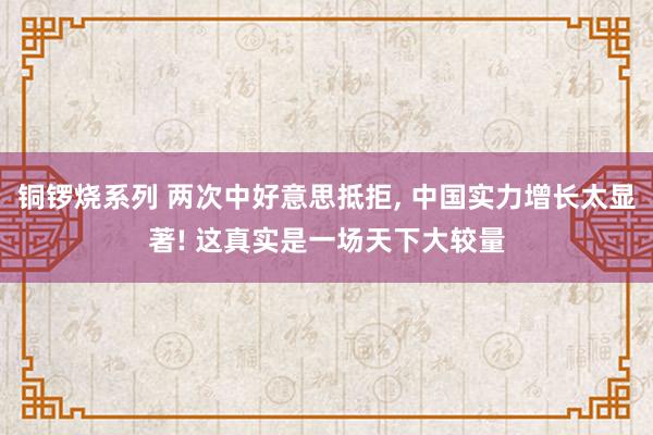 铜锣烧系列 两次中好意思抵拒， 中国实力增长太显著! 这真实是一场天下大较量