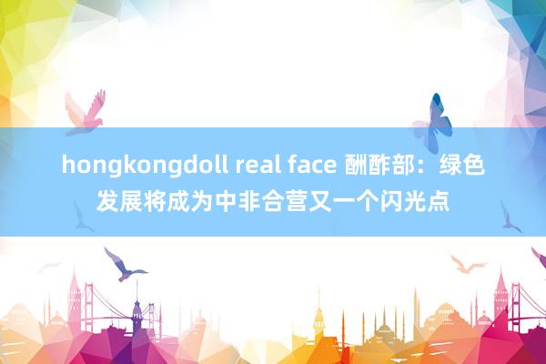 hongkongdoll real face 酬酢部：绿色发展将成为中非合营又一个闪光点