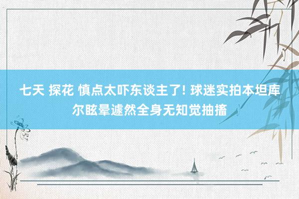 七天 探花 慎点太吓东谈主了! 球迷实拍本坦库尔眩晕遽然全身无知觉抽搐