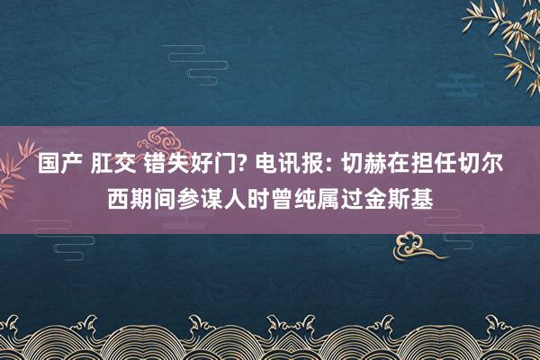 国产 肛交 错失好门? 电讯报: 切赫在担任切尔西期间参谋人时曾纯属过金斯基