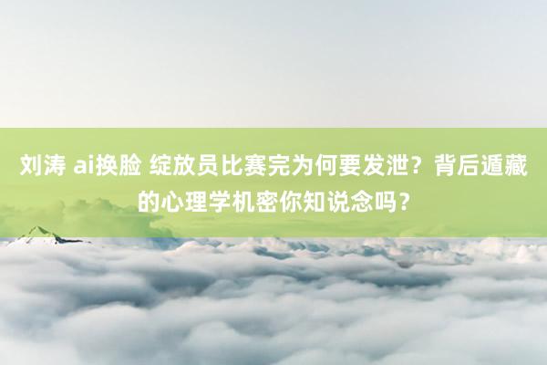 刘涛 ai换脸 绽放员比赛完为何要发泄？背后遁藏的心理学机密你知说念吗？