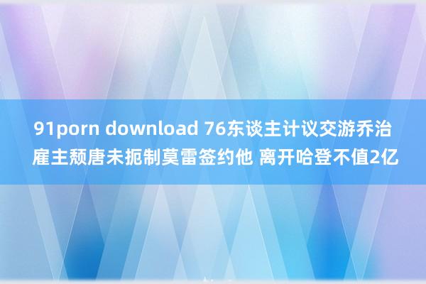 91porn download 76东谈主计议交游乔治 雇主颓唐未扼制莫雷签约他 离开哈登不值2亿