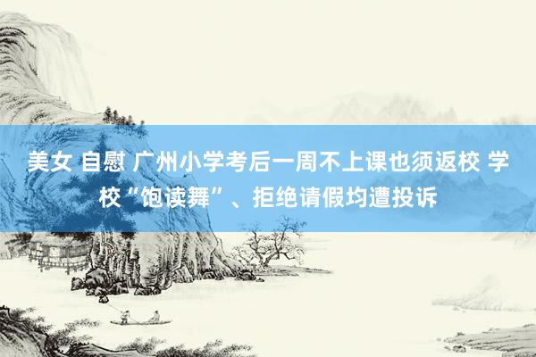 美女 自慰 广州小学考后一周不上课也须返校 学校“饱读舞”、拒绝请假均遭投诉