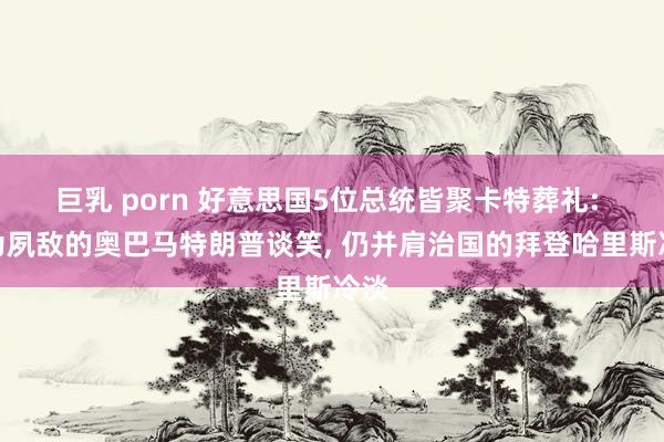 巨乳 porn 好意思国5位总统皆聚卡特葬礼: 曾为夙敌的奥巴马特朗普谈笑， 仍并肩治国的拜登哈里斯冷淡