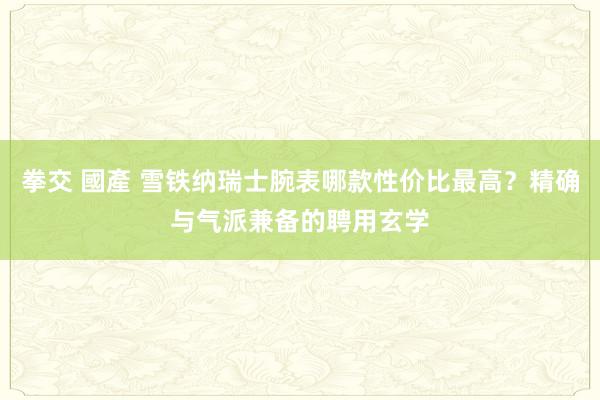 拳交 國產 雪铁纳瑞士腕表哪款性价比最高？精确与气派兼备的聘用玄学