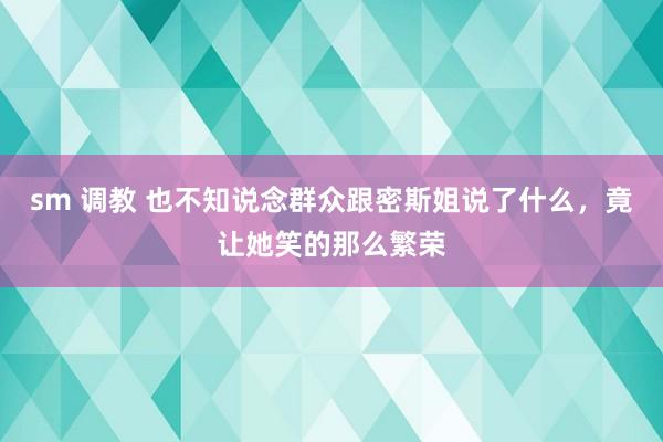 sm 调教 也不知说念群众跟密斯姐说了什么，竟让她笑的那么繁荣