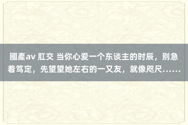 國產av 肛交 当你心爱一个东谈主的时辰，别急着笃定，先望望她左右的一又友，就像咫尺……