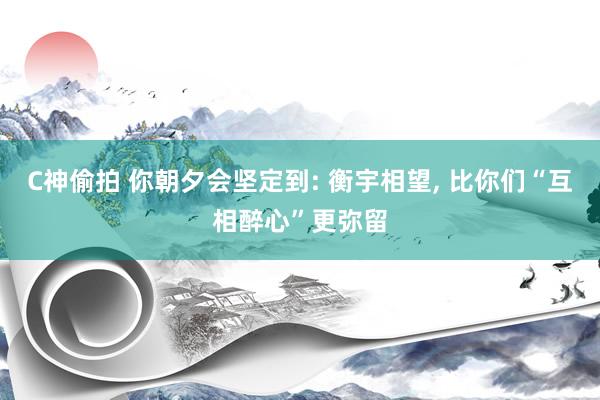 C神偷拍 你朝夕会坚定到: 衡宇相望， 比你们“互相醉心”更弥留