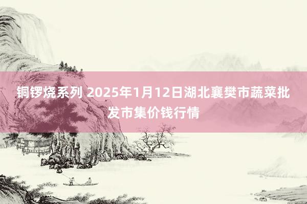 铜锣烧系列 2025年1月12日湖北襄樊市蔬菜批发市集价钱行情