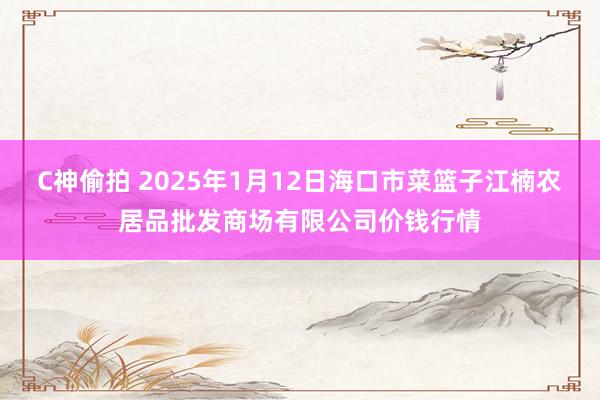 C神偷拍 2025年1月12日海口市菜篮子江楠农居品批发商场有限公司价钱行情