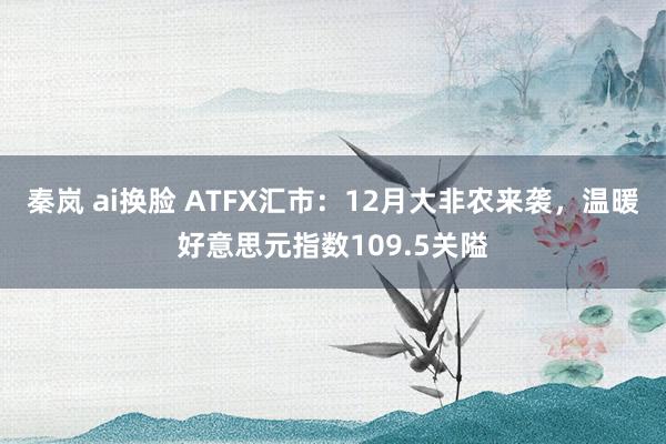 秦岚 ai换脸 ATFX汇市：12月大非农来袭，温暖好意思元指数109.5关隘