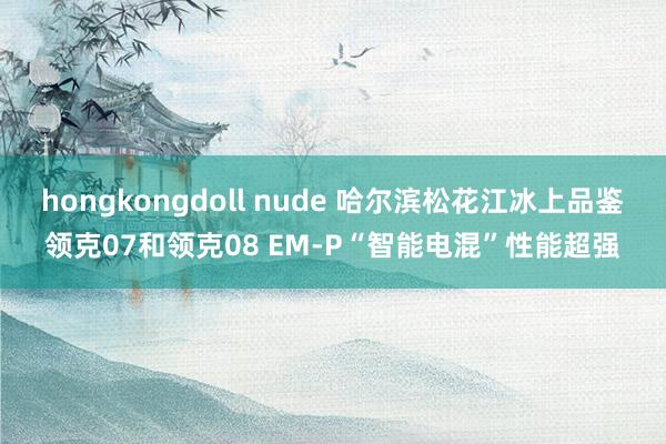 hongkongdoll nude 哈尔滨松花江冰上品鉴领克07和领克08 EM-P“智能电混”性能超强