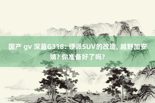 国产 gv 深蓝G318: 硬派SUV的改造， 越野加安靖? 你准备好了吗?