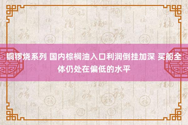 铜锣烧系列 国内棕榈油入口利润倒挂加深 买船全体仍处在偏低的水平