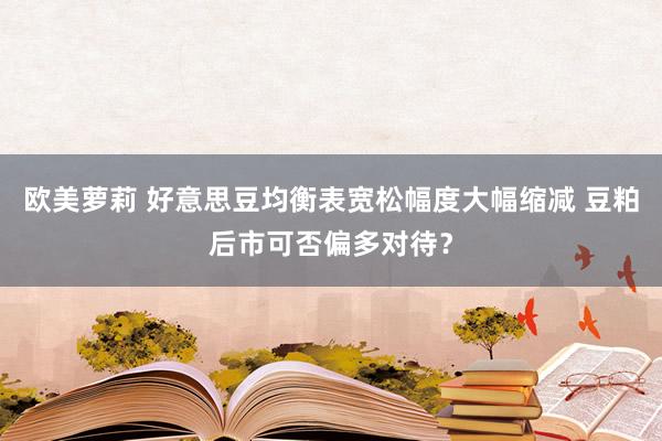 欧美萝莉 好意思豆均衡表宽松幅度大幅缩减 豆粕后市可否偏多对待？