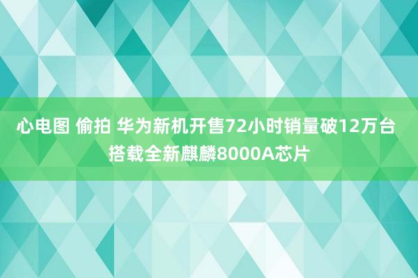 心电图 偷拍 华为新机开售72小时销量破12万台 搭载全新麒麟8000A芯片