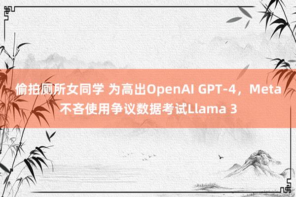 偷拍厕所女同学 为高出OpenAI GPT-4，Meta不吝使用争议数据考试Llama 3