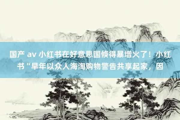 国产 av 小红书在好意思国倏得暴增火了！小红书“早年以众人海淘购物警告共享起家，因