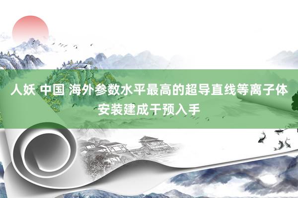 人妖 中国 海外参数水平最高的超导直线等离子体安装建成干预入手