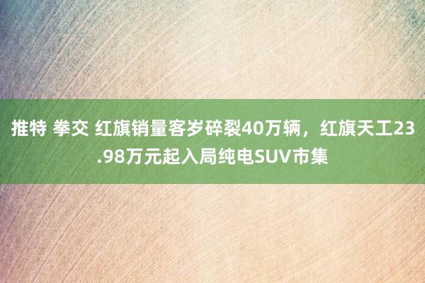 推特 拳交 红旗销量客岁碎裂40万辆，红旗天工23.98万元起入局纯电SUV市集