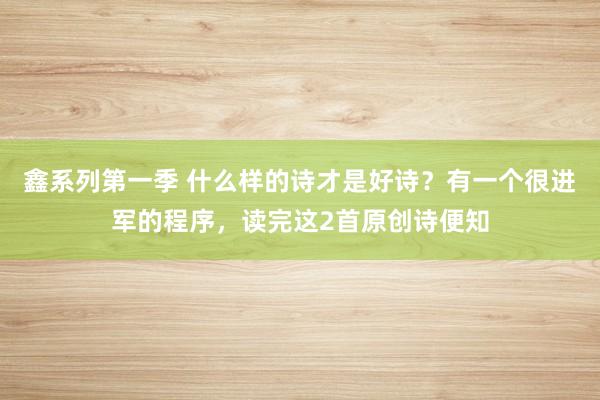 鑫系列第一季 什么样的诗才是好诗？有一个很进军的程序，读完这2首原创诗便知