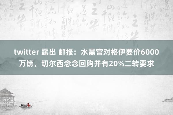 twitter 露出 邮报：水晶宫对格伊要价6000万镑，切尔西念念回购并有20%二转要求