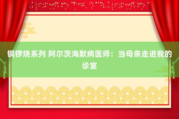 铜锣烧系列 阿尔茨海默病医师：当母亲走进我的诊室