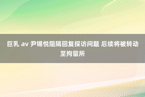 巨乳 av 尹锡悦阻隔回复探访问题 后续将被转动至拘留所