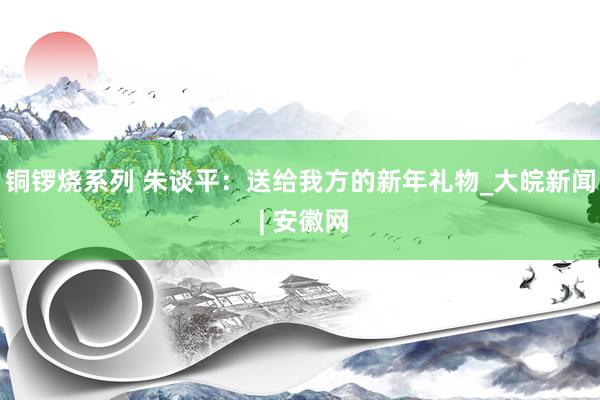 铜锣烧系列 朱谈平：送给我方的新年礼物_大皖新闻 | 安徽网